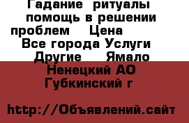 Гадание, ритуалы, помощь в решении проблем. › Цена ­ 1 000 - Все города Услуги » Другие   . Ямало-Ненецкий АО,Губкинский г.